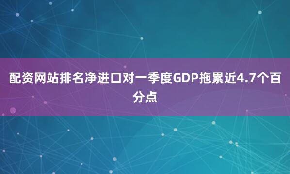 配资网站排名净进口对一季度GDP拖累近4.7个百分点