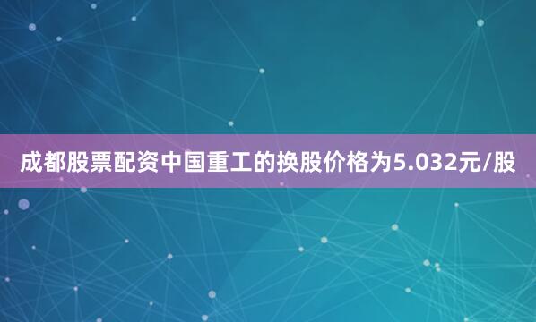 成都股票配资中国重工的换股价格为5.032元/股