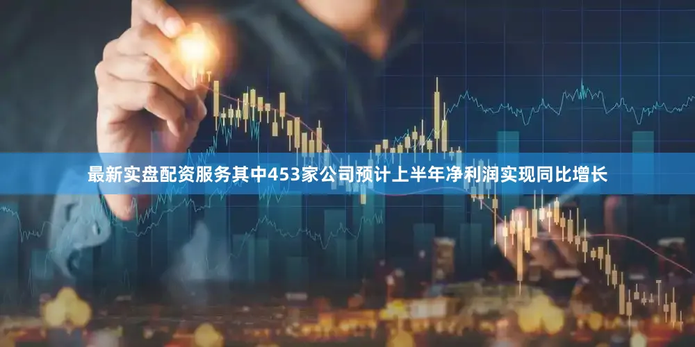 最新实盘配资服务其中453家公司预计上半年净利润实现同比增长