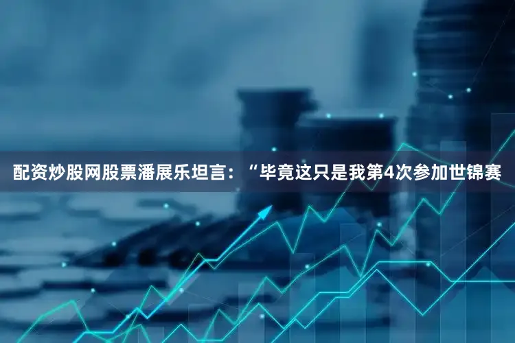 配资炒股网股票潘展乐坦言：“毕竟这只是我第4次参加世锦赛