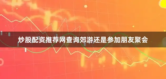 炒股配资推荐网查询郊游还是参加朋友聚会